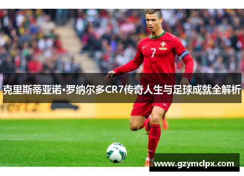 克里斯蒂亚诺·罗纳尔多CR7传奇人生与足球成就全解析